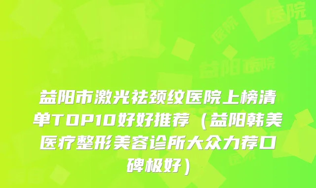 益阳市激光祛颈纹医院上榜清单TOP10好好推荐（益阳韩美医疗整形美容诊所大众力荐口碑极好）