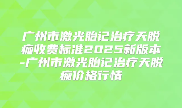 广州市激光胎记天脱痂收费标准2025新版本-广州市激光胎记天脱痂价格行情