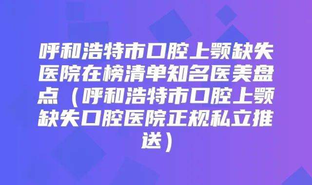 呼和浩特市口腔上颚缺失医院在榜清单知名医美盘点(呼和浩特市口腔上颚缺失口腔医院正规私立推送)