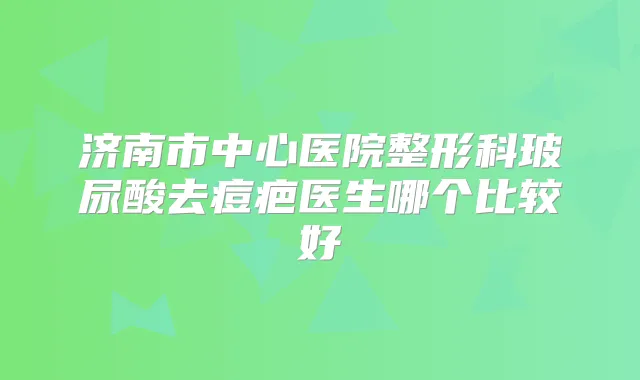 济南市中心医院整形科玻尿酸去痘疤医生哪个比较好