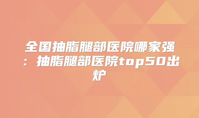 全国抽脂腿部医院哪家强：抽脂腿部医院top50出炉