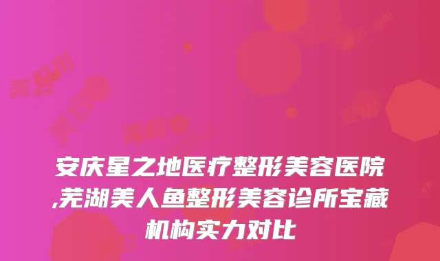 安庆星之地医疗整形美容医院,芜湖美人鱼整形美容诊所宝藏机构实力对比
