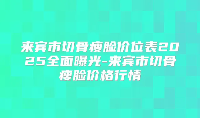 来宾市切骨瘦脸价位表2025全面曝光-来宾市切骨瘦脸价格行情