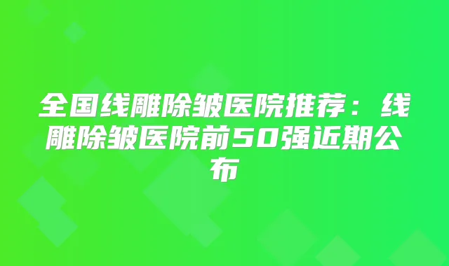 全国线雕除皱医院推荐:线雕除皱医院前50强近期公布