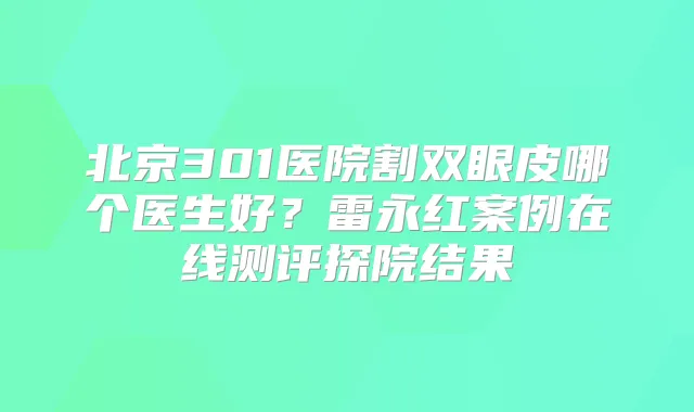 北京301医院割双眼皮哪个医生好?雷永红案例在线测评探院结果