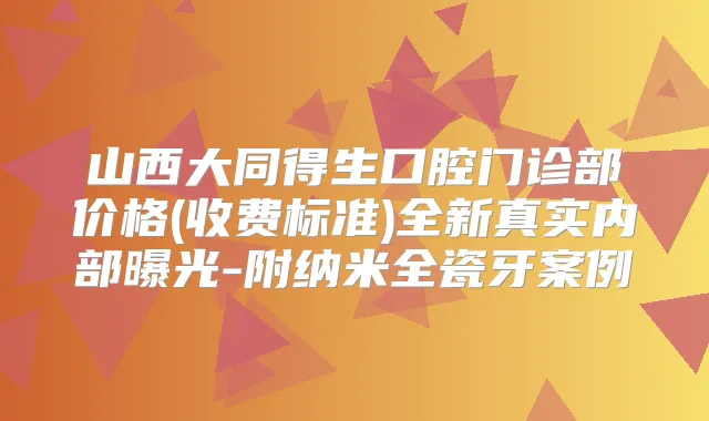 山西大同得生口腔门诊部价格(收费标准)全新真实内部曝光-附纳米全瓷牙案例