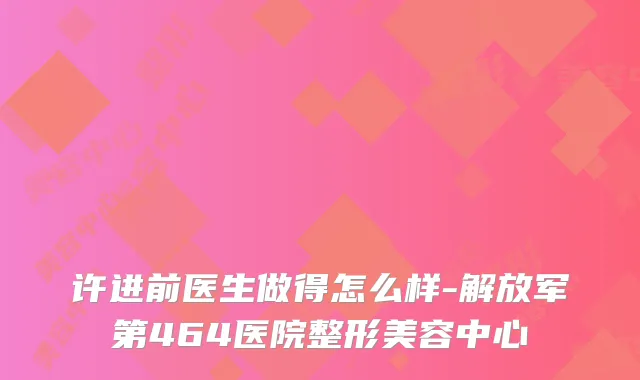 许进前医生做得怎么样-解放军第464医院整形美容中心