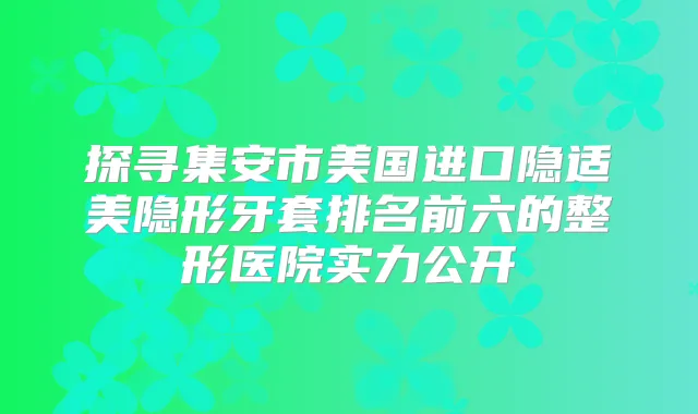 探寻集安市美国进口隐适美隐形牙套排名前六的整形医院实力公开