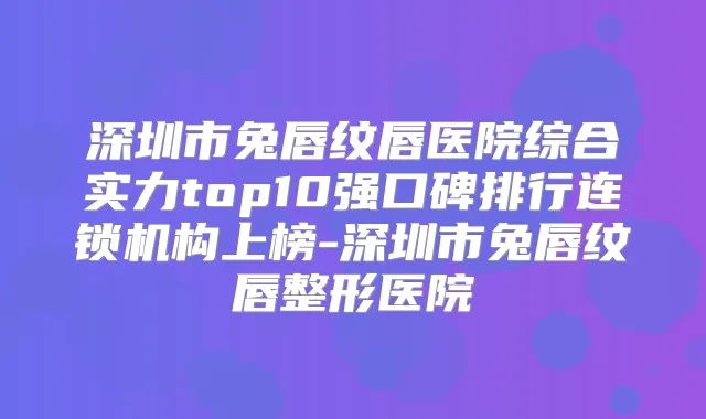 深圳市兔唇纹唇医院综合实力top10强口碑排行连锁机构上榜-深圳市兔唇纹唇整形医院
