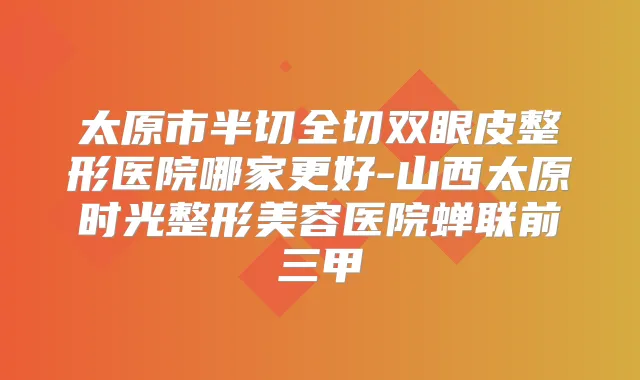 太原市半切全切双眼皮整形医院哪家更好-山西太原时光整形美容医院蝉联前三甲