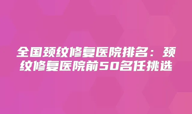 全国颈纹修复医院排名:颈纹修复医院前50名任挑选