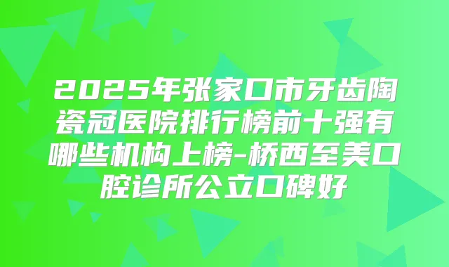 2025年张家口市牙齿陶瓷冠医院排行榜前十强有哪些机构上榜-桥西至美口腔诊所公立口碑好