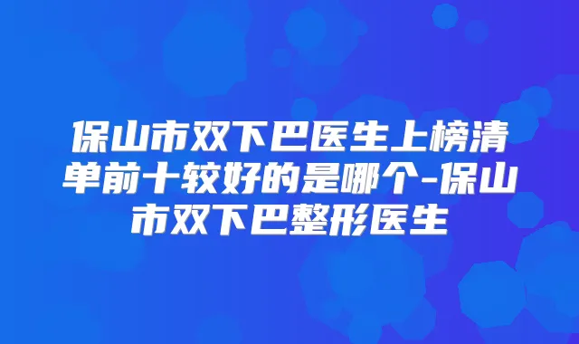 保山市双下巴医生上榜清单前十较好的是哪个-保山市双下巴整形医生