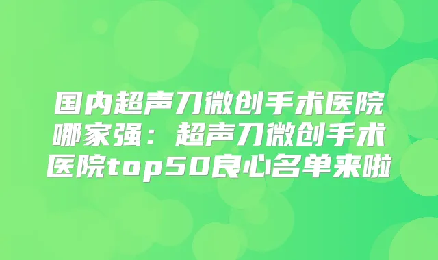国内超声刀微创手术医院哪家强：超声刀微创手术医院top50良心名单来啦
