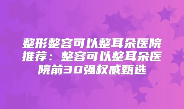 整形整容可以整耳朵医院推荐：整容可以整耳朵医院前30强甄选