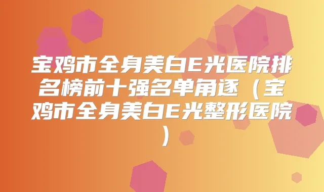 宝鸡市全身美白E光医院排名榜前十强名单角逐(宝鸡市全身美白E光整形医院)