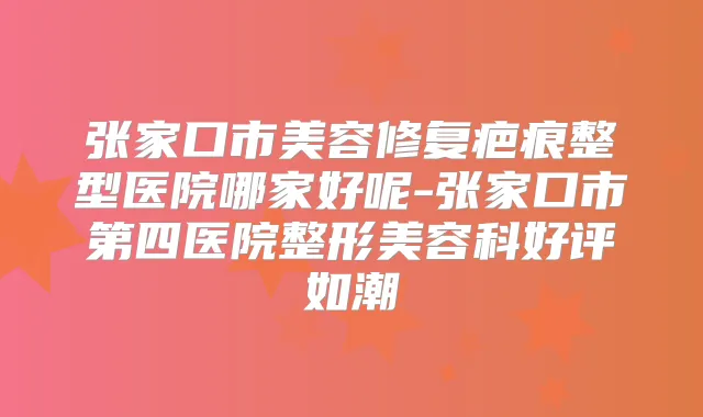 张家口市美容修复疤痕整型医院哪家好呢-张家口市第四医院整形美容科好评如潮