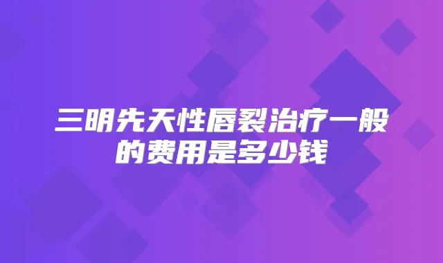 三明先天性唇裂一般的费用是多少钱