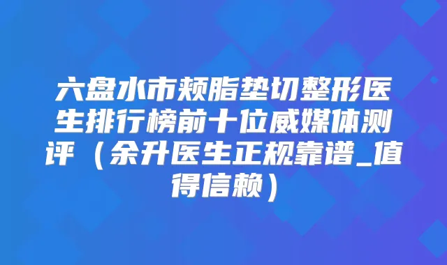 六盘水市颊脂垫切整形医生排行榜前十位威媒体测评(余升医生正规靠谱_值得信赖)