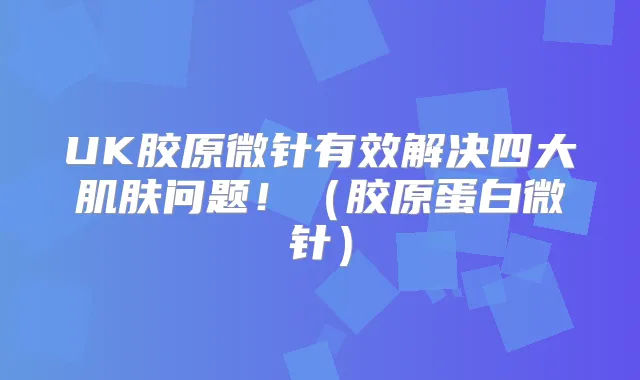 UK胶原微针有效解决四大肌肤问题!(胶原蛋白微针)
