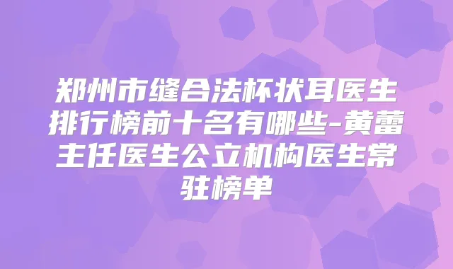 郑州市缝合法杯状耳医生排行榜前十名有哪些-黄蕾主任医生公立机构医生常驻榜单