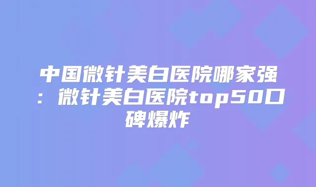 中国微针美白医院哪家强:微针美白医院top50口碑爆炸