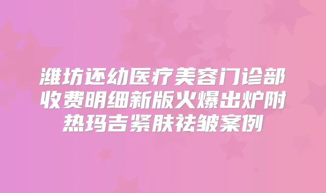潍坊还幼医疗美容门诊部收费明细新版火爆出炉附热玛吉紧肤祛皱案例