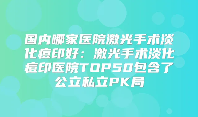 国内哪家医院激光手术淡化痘印好：激光手术淡化痘印医院TOP50包含了公立私立PK局