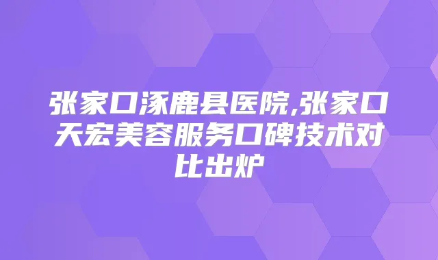 张家口涿鹿县医院,张家口天宏美容服务口碑技术对比出炉