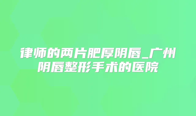 律师的两片肥厚阴唇_广州阴唇整形手术的医院