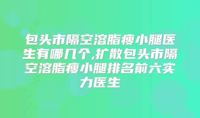 包头市隔空溶脂瘦小腿医生有哪几个,扩散包头市隔空溶脂瘦小腿排名前六实力医生