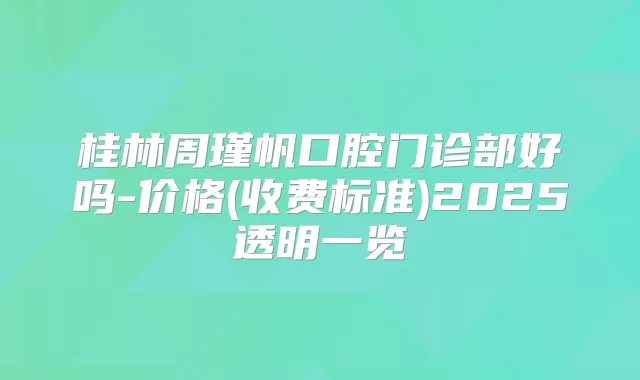 桂林周瑾帆口腔门诊部好吗-价格(收费标准)2025透明一览
