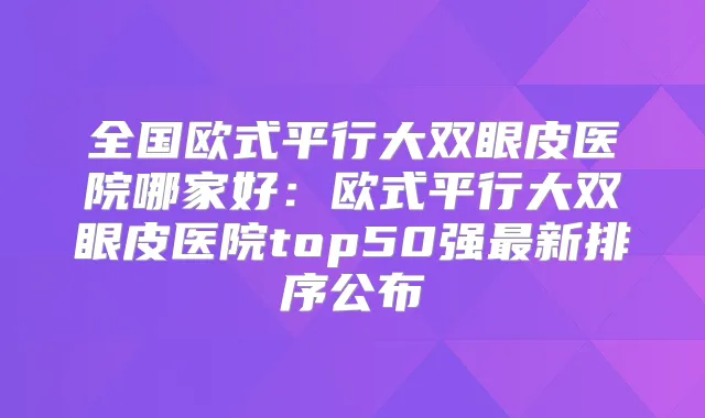 全国欧式平行大双眼皮医院哪家好：欧式平行大双眼皮医院top50强新排序公布