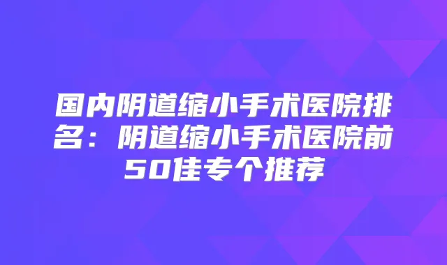 国内阴道缩小手术医院排名:阴道缩小手术医院前50佳专个推荐