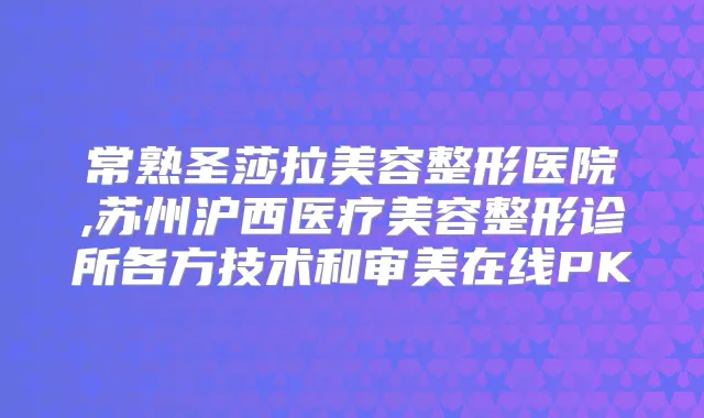 常熟圣莎拉美容整形医院,苏州沪西医疗美容整形诊所各方技术和审美在线PK