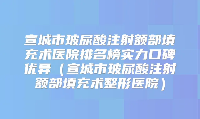 宣城市玻尿酸注射额部填充术医院排名榜实力口碑优异(宣城市玻尿酸注射额部填充术整形医院)