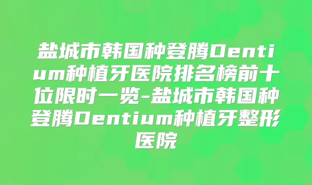 盐城市韩国种登腾Dentium种植牙医院排名榜前十位限时一览-盐城市韩国种登腾Dentium种植牙整形医院