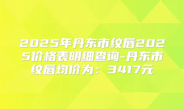 2025年丹东市纹唇2025价格表明细查询-丹东市纹唇均价为：3417元
