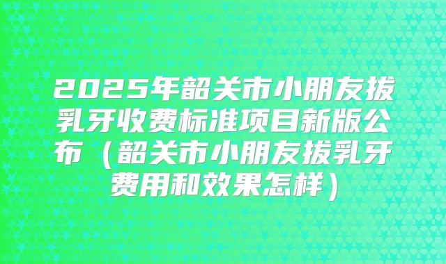 2025年韶关市小朋友拔乳牙收费标准项目新版公布(韶关市小朋友拔乳牙费用和效果怎样)