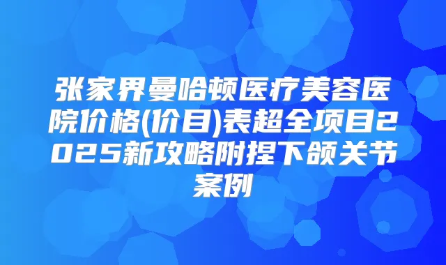 张家界曼哈顿医疗美容医院价格(价目)表超全项目2025新攻略附捏下颌关节案例