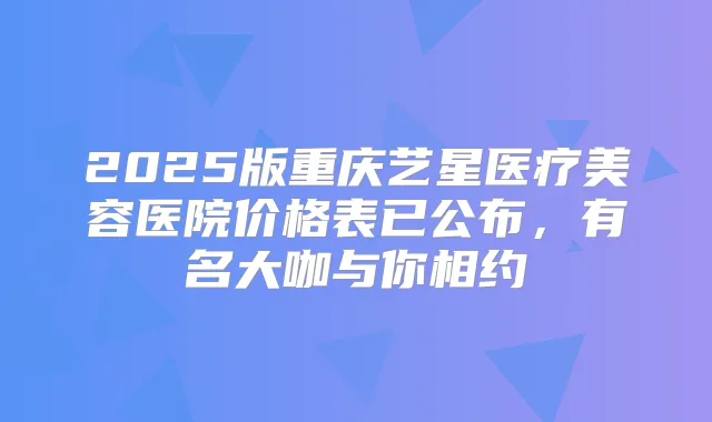 2025版重庆艺星医疗美容医院价格表已公布，有名大咖与你相约
