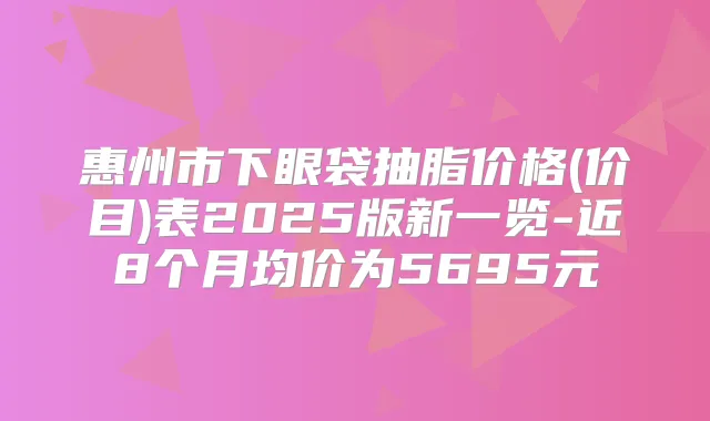 惠州市下眼袋抽脂价格(价目)表2025版新一览-近8个月均价为5695元