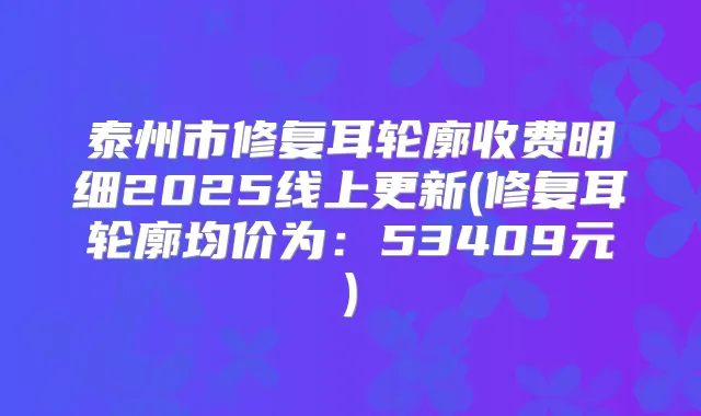泰州市修复耳轮廓收费明细2025线上更新(修复耳轮廓均价为:53409元)