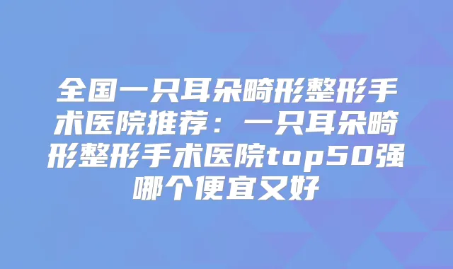 全国一只耳朵畸形整形手术医院推荐：一只耳朵畸形整形手术医院top50强哪个便宜又好
