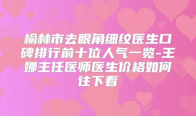 榆林市去眼角细纹医生口碑排行前十位人气一览-王娜主任医师医生价格如何往下看