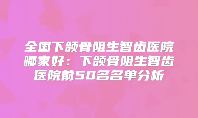 全国下颌骨阻生智齿医院哪家好:下颌骨阻生智齿医院前50名名单分析