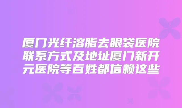 厦门光纤溶脂去眼袋医院联系方式及地址厦门新开元医院等百姓都信赖这些