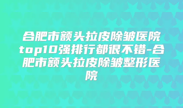 合肥市额头拉皮除皱医院top10强排行都很不错-合肥市额头拉皮除皱整形医院