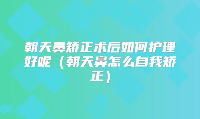朝天鼻矫正术后如何护理好呢(朝天鼻怎么自我矫正)