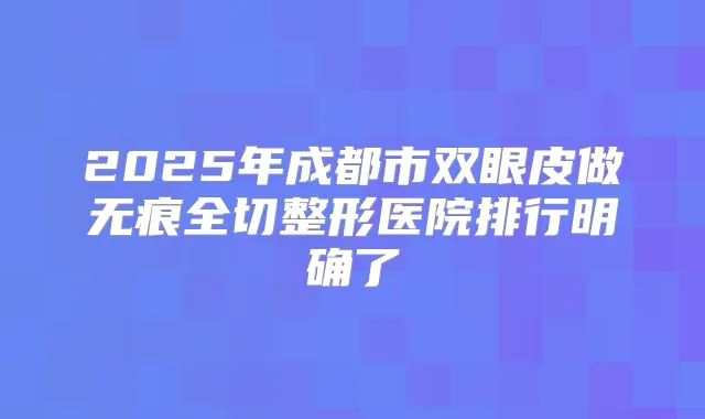 2025年成都市双眼皮做无痕全切整形医院排行明确了